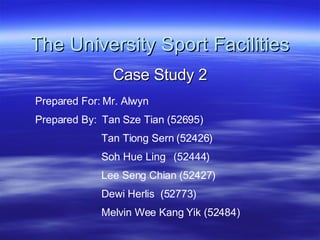 The University Sport Facilities Case Study 2 Prepared For: Mr. Alwyn  Prepared By:  Tan Sze Tian (52695) Tan Tiong Sern (52426) Soh Hue Ling  (52444) Lee Seng Chian (52427) Dewi Herlis  (52773) Melvin Wee Kang Yik (52484) 