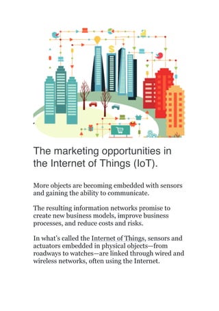  
	
  
The marketing opportunities in
the Internet of Things (IoT).
More objects are becoming embedded with sensors
and gaining the ability to communicate.
The resulting information networks promise to
create new business models, improve business
processes, and reduce costs and risks.
In what’s called the Internet of Things, sensors and
actuators embedded in physical objects—from
roadways to watches—are linked through wired and
wireless networks, often using the Internet.
 