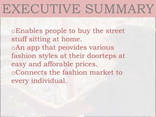 EXECUTIVE SUMMARY
oEnables people to buy the street
stuff sitting at home.
oAn app that peovides various
fashion styles at their doorteps at
easy and afforable prices.
oConnects the fashion market to
every individual.
 