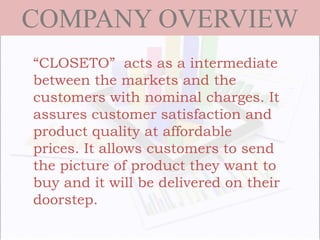 COMPANY OVERVIEW
“CLOSETO” acts as a intermediate
between the markets and the
customers with nominal charges. It
assures customer satisfaction and
product quality at affordable
prices. It allows customers to send
the picture of product they want to
buy and it will be delivered on their
doorstep.
 