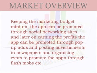 MARKET OVERVIEW
Keeping the marketing budget
minium, the app can be promoted
through social networking sites
and later on earning the profits the
app can be promoted through pop
up adds and posting advertisments
in newspapers and organising
evnts to promote the appn through
flash mobs etc.
 