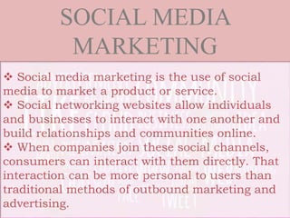  Social media marketing is the use of social
media to market a product or service.
 Social networking websites allow individuals
and businesses to interact with one another and
build relationships and communities online.
 When companies join these social channels,
consumers can interact with them directly. That
interaction can be more personal to users than
traditional methods of outbound marketing and
advertising.
SOCIAL MEDIA
MARKETING
 