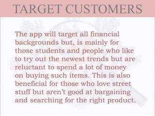 TARGET CUSTOMERS
The app will target all financial
backgrounds but, is mainly for
those students and people who like
to try out the newest trends but are
reluctant to spend a lot of money
on buying such items. This is also
beneficial for those who love street
stuff but aren’t good at bargaining
and searching for the right product.
 