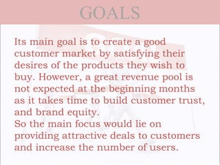 GOALS
Its main goal is to create a good
customer market by satisfying their
desires of the products they wish to
buy. However, a great revenue pool is
not expected at the beginning months
as it takes time to build customer trust,
and brand equity.
So the main focus would lie on
providing attractive deals to customers
and increase the number of users.
 