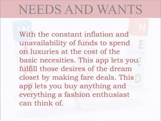 NEEDS AND WANTS
With the constant inflation and
unavailability of funds to spend
on luxuries at the cost of the
basic necesities. This app lets you
fulfill those desires of the dream
closet by making fare deals. This
app lets you buy anything and
everything a fashion enthusiast
can think of.
 