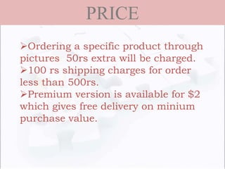 PRICE
Ordering a specific product through
pictures 50rs extra will be charged.
100 rs shipping charges for order
less than 500rs.
Premium version is available for $2
which gives free delivery on minium
purchase value.
 