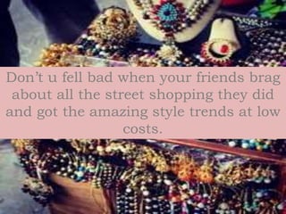 Don’t u fell bad when your friends brag
about all the street shopping they did
and got the amazing style trends at low
costs.
 