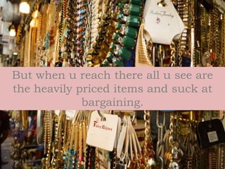 But when u reach there all u see are
the heavily priced items and suck at
bargaining.
 