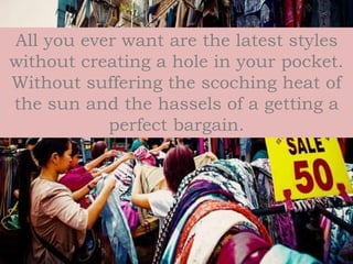 All you ever want are the latest styles
without creating a hole in your pocket.
Without suffering the scoching heat of
the sun and the hassels of a getting a
perfect bargain.
 