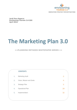 The Marketing Plan 3.0
<<PLANNING METHODS WHITEPAPER SERIES >>
1. Marketing Audit 2
2. Vision, Mission and Goals 4
3. Strategic Plan 5
4. Operational Plan 29
5. Implementation 32
CONTENTS
Jordi Pera Segarra
Envisioning Tourism 3.0 CEO
April 2016
 