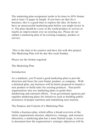The marketing plan assignment needs to be done in APA format
and at least 12 pages in length. If you have an idea for a
business, this is a good time to explore the idea. Its better to
have an unsuccessful marketing plan before you might invest in
it. The plan should be a new to the world product or service or
maybe an improvement over an existing one. Please do not
submit a marketing plan of an existing company, product or
service.
This is the time to be creative and have fun with this project.
The Marketing Plan will be due this week Sunday.
Please see the format required:
The Marketing Plan
Introduction
As a marketer, you’ll need a good marketing plan to provide
direction and focus for your brand, product, or company. With
a detained plan, any business will be better prepared to launch a
new product or build sales for existing products. Non-profit
organizations also use marketing plans to guide their
fundraising and outreach efforts. Even government agencies put
together marketing plans for initiatives such as building public
awareness of proper nutrition and stimulating area tourism.
The Purpose and Content of a Marketing Plan
Unlike a business plan, which offers a broad overview of the
entire organizations mission, objectives, strategy, and resource
allocation, a marketing plan has a more limited scope, it serves
to document how the organization’s strategic objectives will be
 