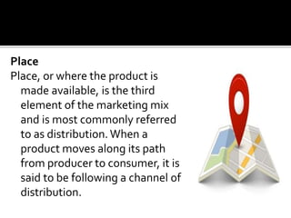Place
Place, or where the product is
made available, is the third
element of the marketing mix
and is most commonly referred
to as distribution.When a
product moves along its path
from producer to consumer, it is
said to be following a channel of
distribution.
 