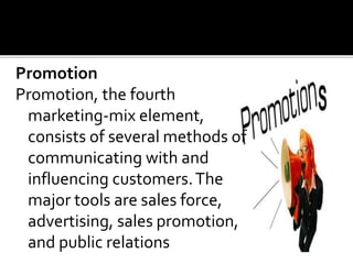Promotion
Promotion, the fourth
marketing-mix element,
consists of several methods of
communicating with and
influencing customers.The
major tools are sales force,
advertising, sales promotion,
and public relations
 