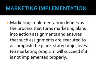  Marketing implementation defines as
the process that turns marketing plans
into action assignments and ensures
that such assignments are executed to
accomplish the plan’s stated objectives.
No marketing program will succeed if it
is not implemented properly.
 