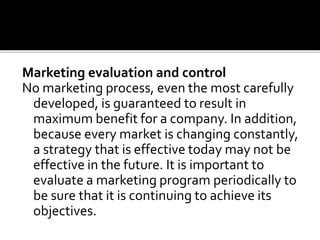 Marketing evaluation and control
No marketing process, even the most carefully
developed, is guaranteed to result in
maximum benefit for a company. In addition,
because every market is changing constantly,
a strategy that is effective today may not be
effective in the future. It is important to
evaluate a marketing program periodically to
be sure that it is continuing to achieve its
objectives.
 