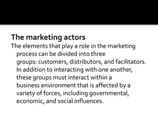 The marketing actors
The elements that play a role in the marketing
process can be divided into three
groups: customers, distributors, and facilitators.
In addition to interacting with one another,
these groups must interact within a
business environment that is affected by a
variety of forces, including governmental,
economic, and social influences.
 