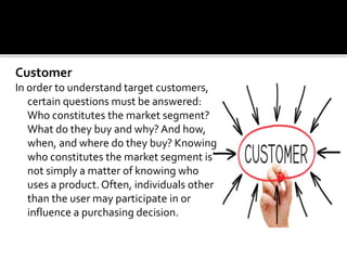 Customer
In order to understand target customers,
certain questions must be answered:
Who constitutes the market segment?
What do they buy and why? And how,
when, and where do they buy? Knowing
who constitutes the market segment is
not simply a matter of knowing who
uses a product.Often, individuals other
than the user may participate in or
influence a purchasing decision.
 