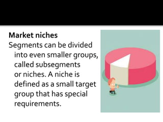 Market niches
Segments can be divided
into even smaller groups,
called subsegments
or niches. A niche is
defined as a small target
group that has special
requirements.
 