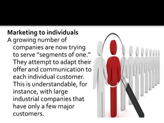 Marketing to individuals
A growing number of
companies are now trying
to serve “segments of one.”
They attempt to adapt their
offer and communication to
each individual customer.
This is understandable, for
instance, with large
industrial companies that
have only a few major
customers.
 