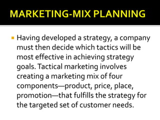 Having developed a strategy, a company
must then decide which tactics will be
most effective in achieving strategy
goals.Tactical marketing involves
creating a marketing mix of four
components—product, price, place,
promotion—that fulfills the strategy for
the targeted set of customer needs.
 