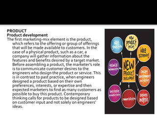 PRODUCT
Product development
The first marketing-mix element is the product,
which refers to the offering or group of offerings
that will be made available to customers. In the
case of a physical product, such as a car, a
company will gather information about the
features and benefits desired by a target market.
Before assembling a product, the marketer’s role
is to communicate customer desires to the
engineers who design the product or service.This
is in contrast to past practice, when engineers
designed a product based on their own
preferences, interests, or expertise and then
expected marketers to find as many customers as
possible to buy this product. Contemporary
thinking calls for products to be designed based
on customer input and not solely on engineers’
ideas.
 