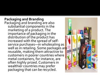 Packaging and Branding
Packaging and branding are also
substantial components in the
marketing of a product.The
importance of packaging in the
distribution of the product has
increased with the spread of self-
service purchases—in wholesaling as
well as in retailing. Some packages are
reusable, making them attractive to
customers in poorer countries where
metal containers, for instance, are
often highly prized. Customers in
wealthier countries may prefer
packaging that can be recycled.
 