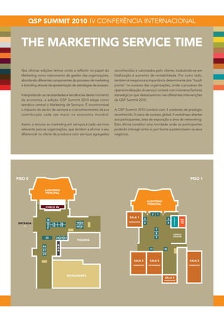 THE MARKETING SERVICE TIME

  Nas últimas edições temos vindo a reflectir no papel do         reconhecidos e valorizados pelo cliente, traduzindo-se em
  Marketing como instrumento de gestão das organizações,          fidelização e aumento de rentabilidade. Por outro lado,
  abordando diferentes componentes do processo de marketing       também é inequívoca a importância determinante dos “touch
  e branding através da apresentação de estratégias de sucesso.   points” no sucesso das organizações, onde o processo de
                                                                  operacionalização do serviço contará com inúmeros factores
  Interpretando as necessidades e tendências deste momento        estratégicos que destacaremos nas diferentes intervenções
  da economia, a edição QSP Summit 2010 elege como                da QSP Summit 2010.
  temática central o Marketing de Serviços. É incontornável
  o impacto do sector de serviços e o reconhecimento da sua       A QSP Summit 2010 contará com 3 oradores de prestígio
  contribuição cada vez maior na economia mundial.                reconhecido, 5 casos de sucesso global, 4 workshops abertas
                                                                  aos participantes, área de exposição e área de networking.
  Assim, o recurso ao marketing em serviços é cada vez mais       Esta última constitui uma novidade onde os participantes
  relevante para as organizações, que tendem a afirmar o seu      poderão interagir entre si, por forma a potenciarem os seus
  diferencial na oferta de produtos com serviços agregados        negócios.




PISO 0                                                                                                                      PISO 1


                  AUDITÓRIO
                  PRINCIPAL


                                                                                          AUDITÓRIO
                                                                                          PRINCIPAL
                   CHECK IN


                                                                            SALA 1                              P
                                                                                                                R   ORA-
                                                                           WORKSHOPS                            E   DO-
                                                                                                                S   RES
                                                                                                                S




                                                                                                               ESPAÇO
                                                                                                               BOGANI
                                        PIZZARIA

                           B
                           A
                           R


                                                                               SALA 3       SALA 5                         SALA 2
                                                                              WORKSHOPS    NETWORKING                      WORKSHOPS




                                 RESTAURANTE
                                                                                                        SALA 4
                                                                                                        WORKSHOPS
 