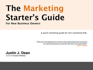 The Marketing
Starter’s Guide
For New Business Owners


                                       A quick marketing guide for non-marketing folk.



                                 “The aim of marketing is to know and understand the customer
                                         so well the product or service fits him and sells itself.”
                                                                                     - Peter F. Drucker




Justin J. Dean
Founder of A Couple of Monkeys
 