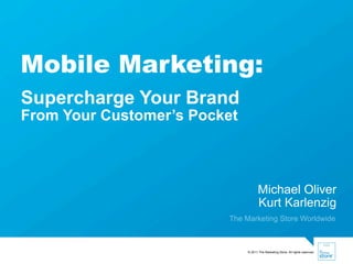 Mobile Marketing:
Supercharge Your Brand
From Your Customer’s Pocket



                                     Michael Oliver
                                     Kurt Karlenzig
                         The Marketing Store Worldwide



                              © 2011 The Marketing Store. All rights reserved.   .
 