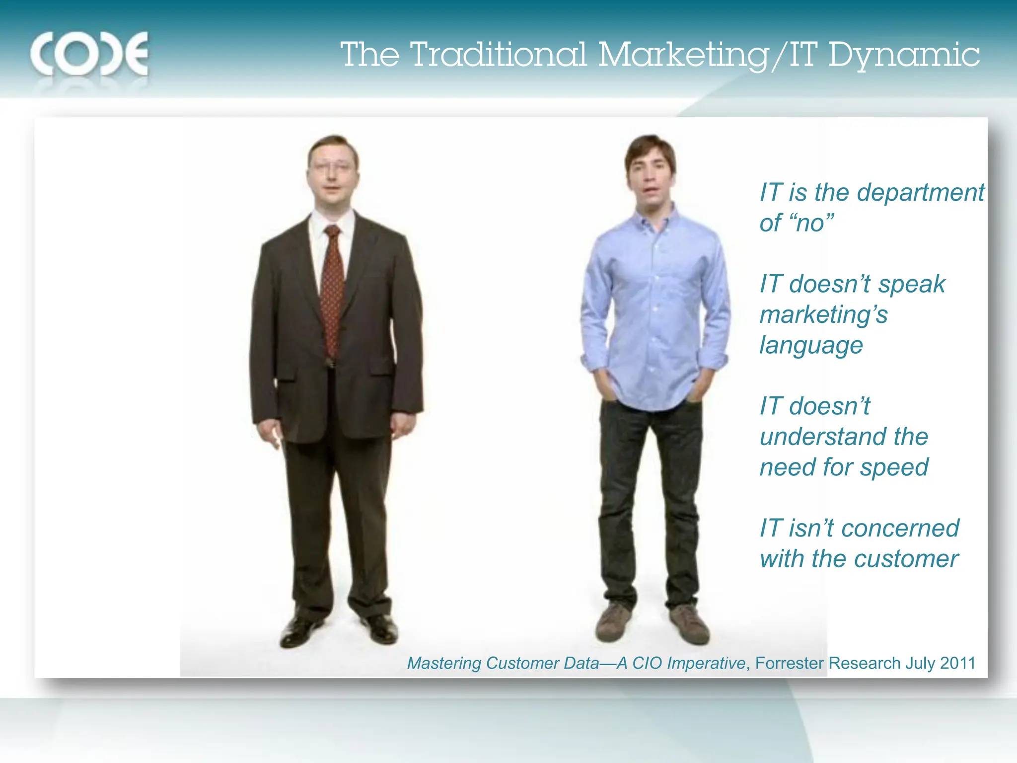 IT is the department
                                           of “no”

                                           IT doesn’t speak
                                           marketing’s
                                           language

                                           IT doesn’t
                                           understand the
                                           need for speed

                                           IT isn’t concerned
                                           with the customer


Mastering Customer Data—A CIO Imperative, Forrester Research July 2011
 