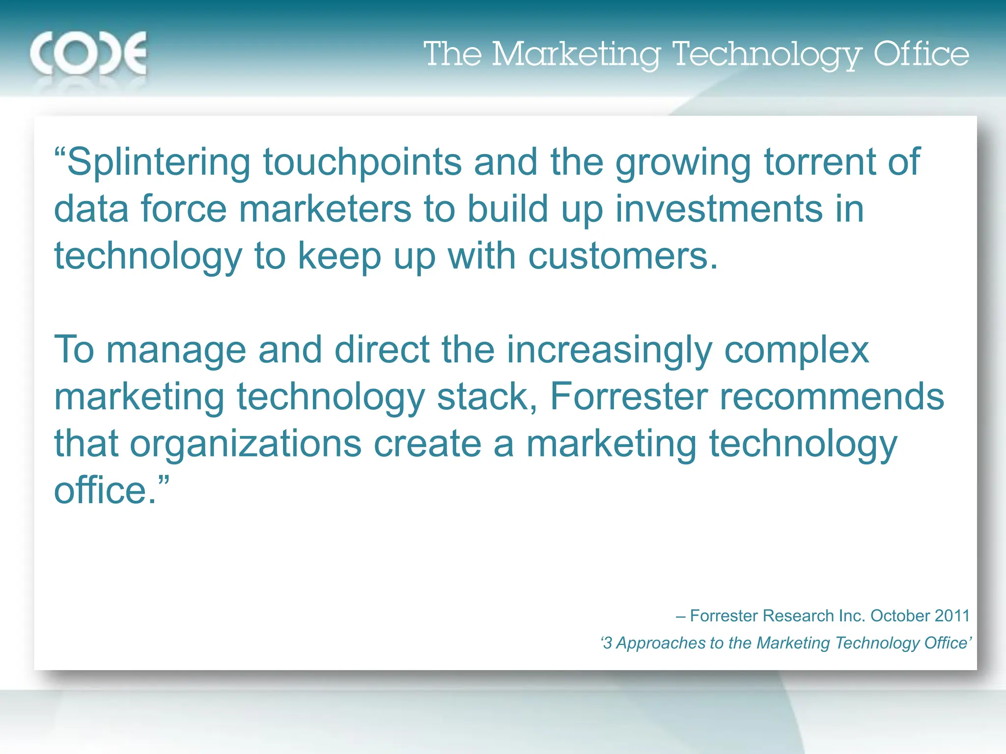“Splintering touchpoints and the growing torrent of
data force marketers to build up investments in
technology to keep up with customers.

To manage and direct the increasingly complex
marketing technology stack, Forrester recommends
that organizations create a marketing technology
office.”


                                          – Forrester Research Inc. October 2011
                                ‘3 Approaches to the Marketing Technology Office’
 