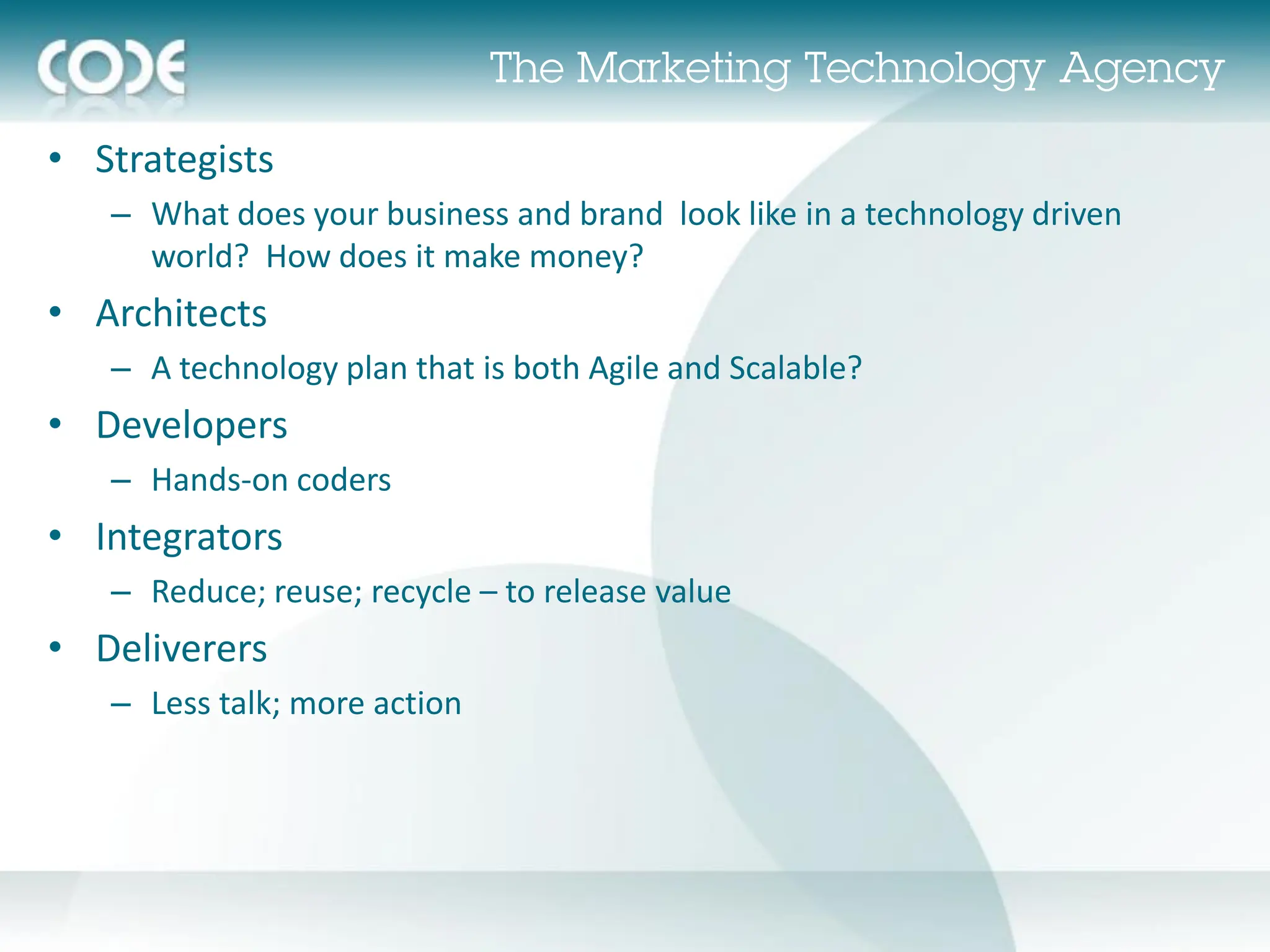 • Strategists
   – What does your business and brand look like in a technology driven
     world? How does it make money?
• Architects
   – A technology plan that is both Agile and Scalable?
• Developers
   – Hands-on coders
• Integrators
   – Reduce; reuse; recycle – to release value
• Deliverers
   – Less talk; more action
 