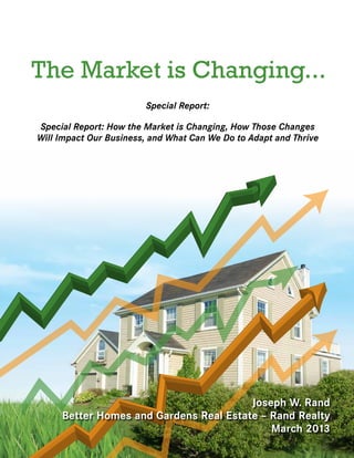 The Market is Changing...
                        Special Report:

Special Report: How the Market is Changing, How Those Changes
Will Impact Our Business, and What Can We Do to Adapt and Thrive




                                        Joseph W. Rand
     Better Homes and Gardens Real Estate – Rand Realty
                                            March 2013
 