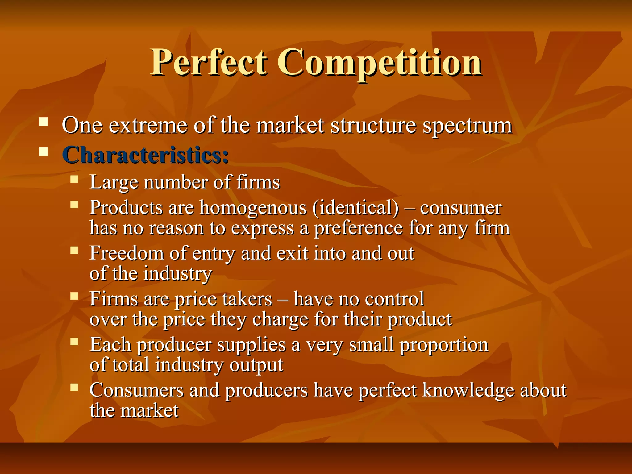 Perfect Competition
   One extreme of the market structure spectrum
   Characteristics:
       Large number of firms
       Products are homogenous (identical) – consumer
        has no reason to express a preference for any firm
       Freedom of entry and exit into and out
        of the industry
       Firms are price takers – have no control
        over the price they charge for their product
       Each producer supplies a very small proportion
        of total industry output
       Consumers and producers have perfect knowledge about
        the market
 