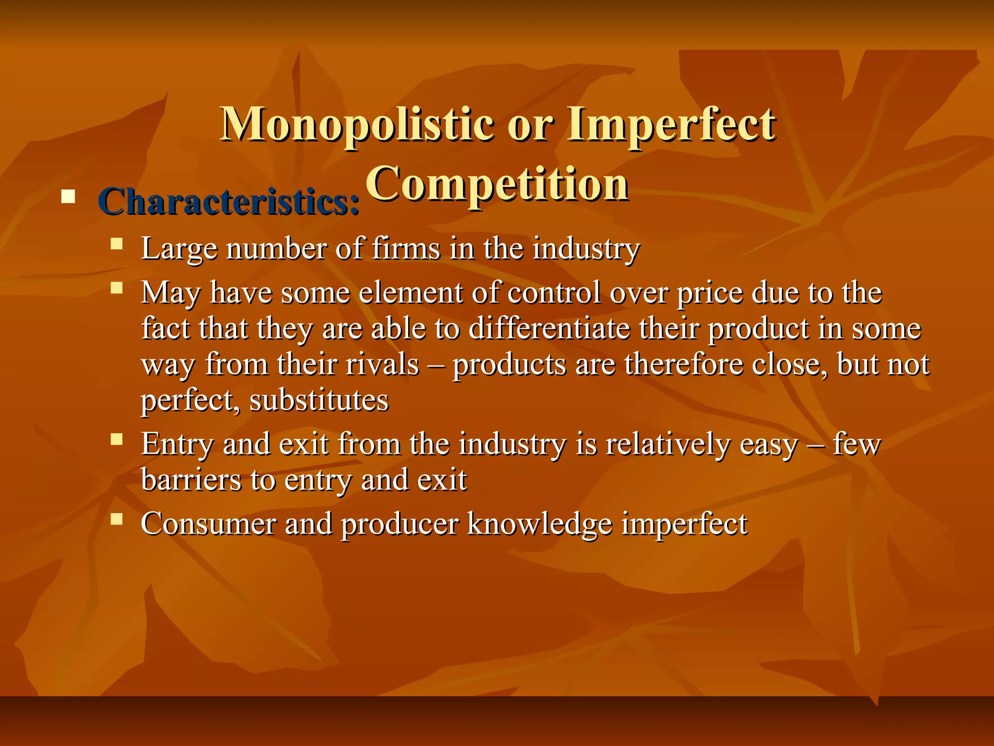 Monopolistic or Imperfect
   Characteristics: Competition
       Large number of firms in the industry
       May have some element of control over price due to the
        fact that they are able to differentiate their product in some
        way from their rivals – products are therefore close, but not
        perfect, substitutes
       Entry and exit from the industry is relatively easy – few
        barriers to entry and exit
       Consumer and producer knowledge imperfect
 