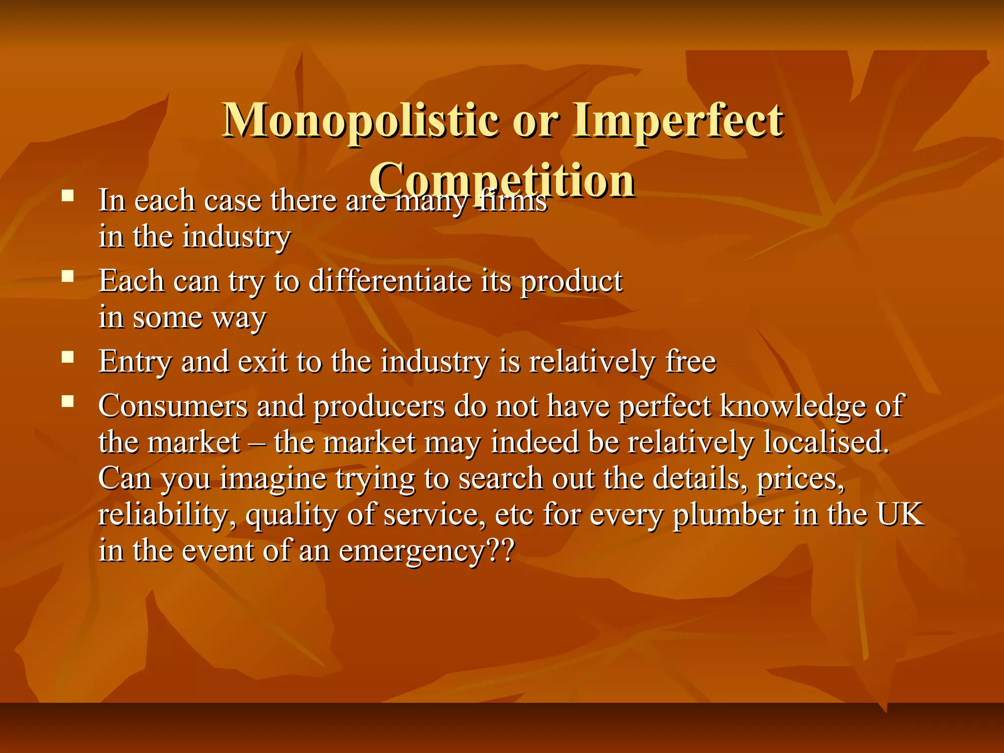 Monopolistic or Imperfect
                        Competition
    In each case there are many firms
    in the industry
   Each can try to differentiate its product
    in some way
   Entry and exit to the industry is relatively free
   Consumers and producers do not have perfect knowledge of
    the market – the market may indeed be relatively localised.
    Can you imagine trying to search out the details, prices,
    reliability, quality of service, etc for every plumber in the UK
    in the event of an emergency??
 