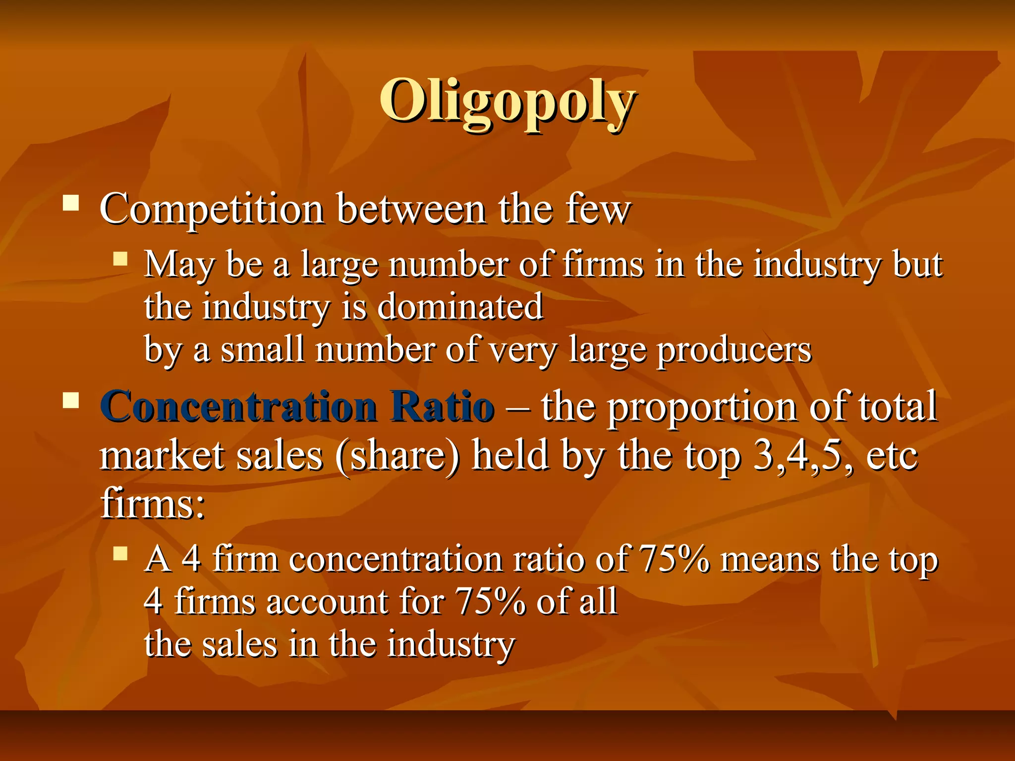 Oligopoly
   Competition between the few
       May be a large number of firms in the industry but
        the industry is dominated
        by a small number of very large producers
   Concentration Ratio – the proportion of total
    market sales (share) held by the top 3,4,5, etc
    firms:
       A 4 firm concentration ratio of 75% means the top
        4 firms account for 75% of all
        the sales in the industry
 