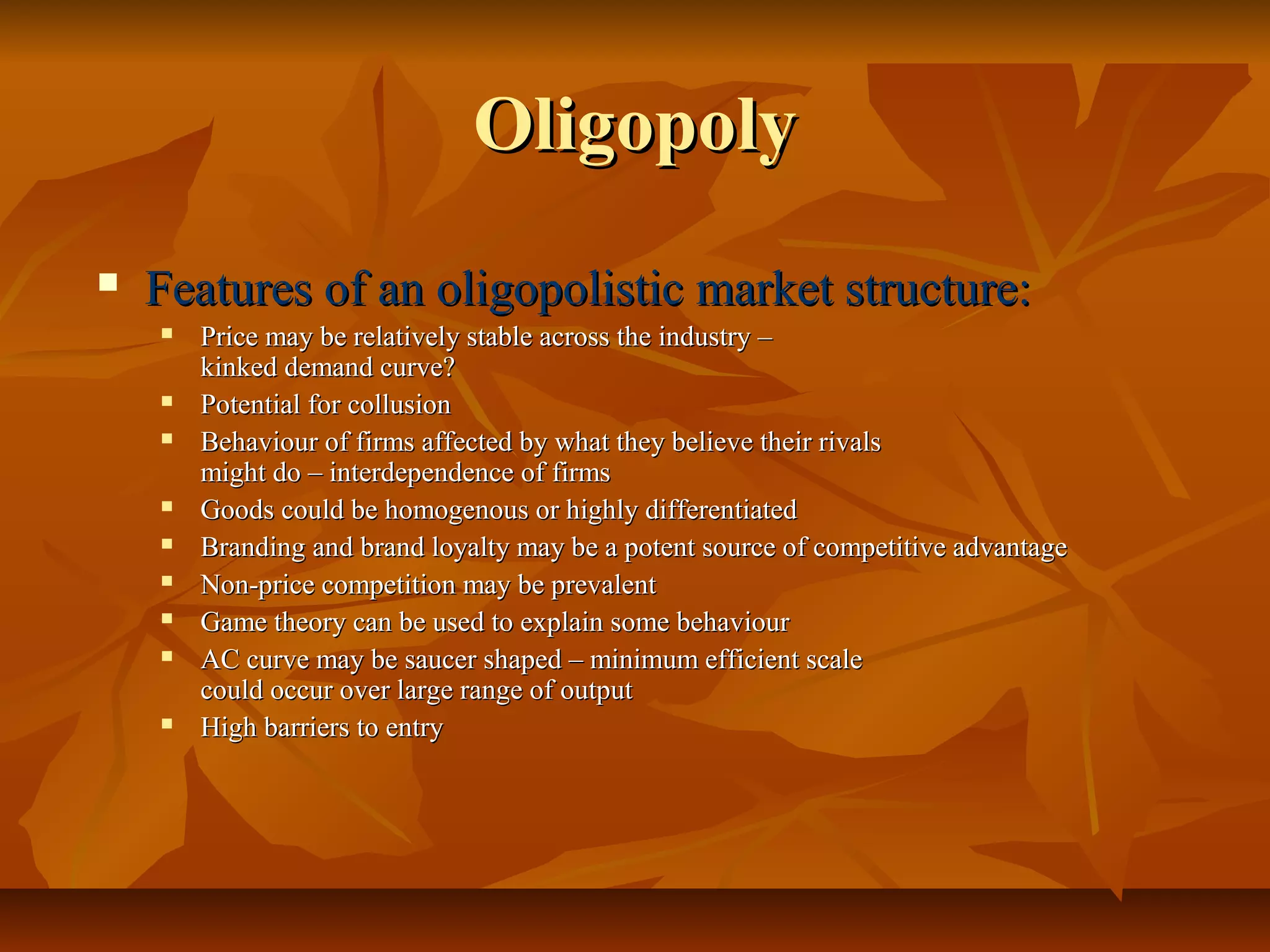 Oligopoly
   Features of an oligopolistic market structure:
       Price may be relatively stable across the industry –
        kinked demand curve?
       Potential for collusion
       Behaviour of firms affected by what they believe their rivals
        might do – interdependence of firms
       Goods could be homogenous or highly differentiated
       Branding and brand loyalty may be a potent source of competitive advantage
       Non-price competition may be prevalent
       Game theory can be used to explain some behaviour
       AC curve may be saucer shaped – minimum efficient scale
        could occur over large range of output
       High barriers to entry
 