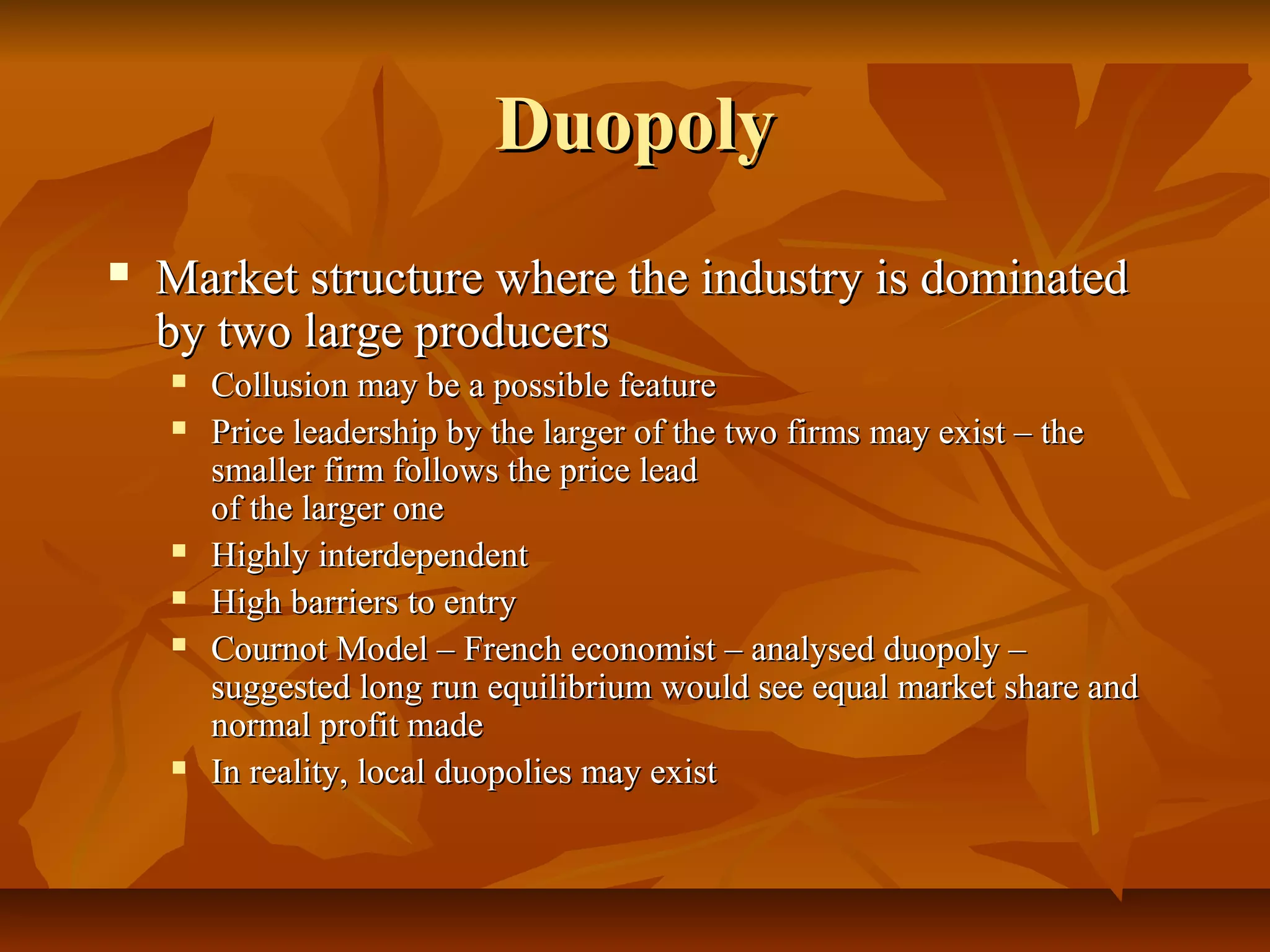 Duopoly
   Market structure where the industry is dominated
    by two large producers
       Collusion may be a possible feature
       Price leadership by the larger of the two firms may exist – the
        smaller firm follows the price lead
        of the larger one
       Highly interdependent
       High barriers to entry
       Cournot Model – French economist – analysed duopoly –
        suggested long run equilibrium would see equal market share and
        normal profit made
       In reality, local duopolies may exist
 