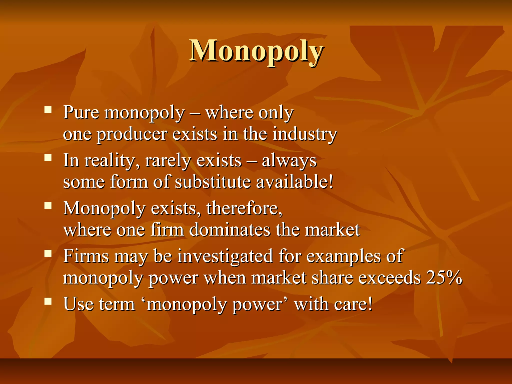 Monopoly
   Pure monopoly – where only
    one producer exists in the industry
   In reality, rarely exists – always
    some form of substitute available!
   Monopoly exists, therefore,
    where one firm dominates the market
   Firms may be investigated for examples of
    monopoly power when market share exceeds 25%
   Use term ‘monopoly power’ with care!
 