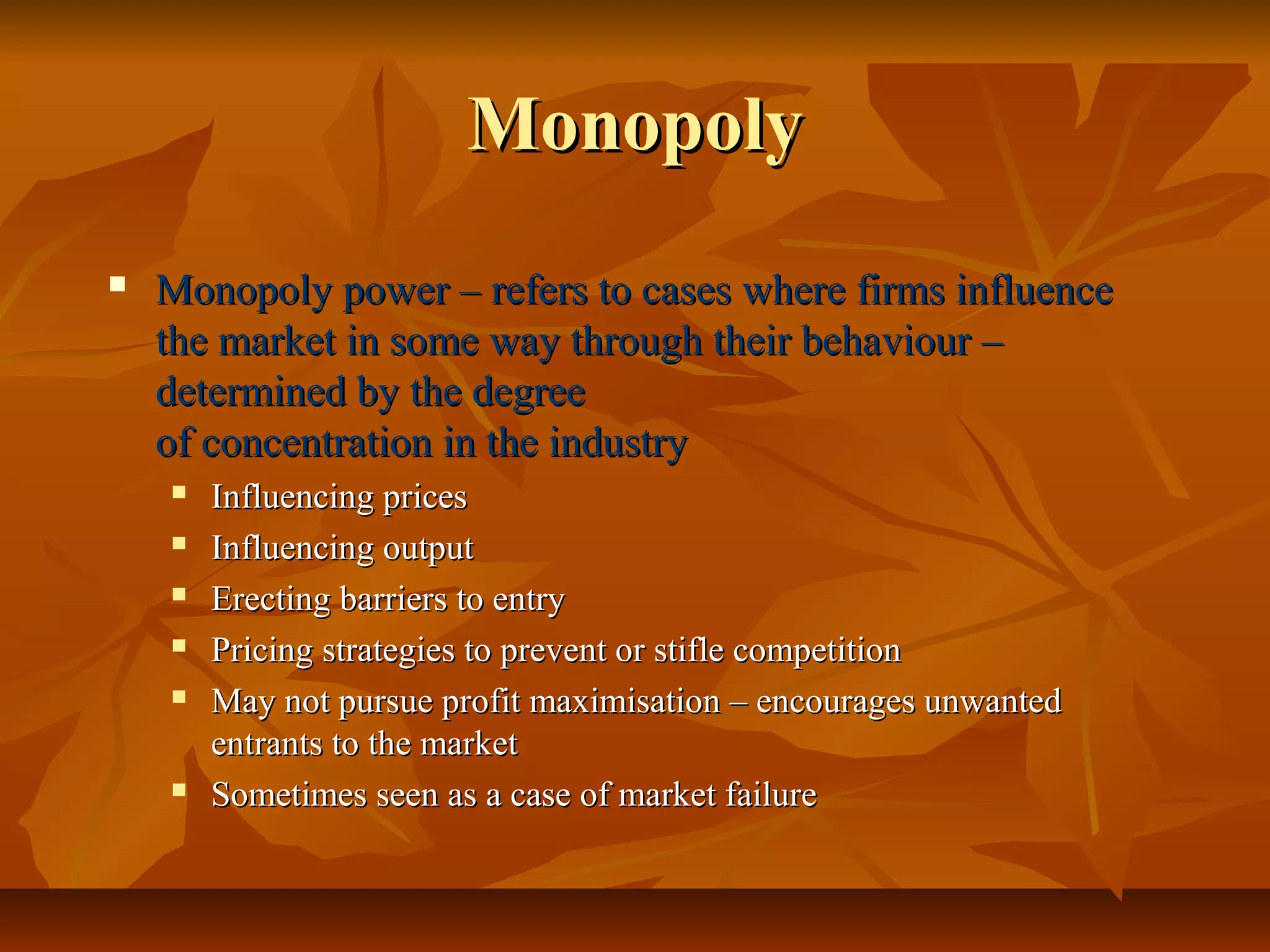 Monopoly
   Monopoly power – refers to cases where firms influence
    the market in some way through their behaviour –
    determined by the degree
    of concentration in the industry
       Influencing prices
       Influencing output
       Erecting barriers to entry
       Pricing strategies to prevent or stifle competition
       May not pursue profit maximisation – encourages unwanted
        entrants to the market
       Sometimes seen as a case of market failure
 