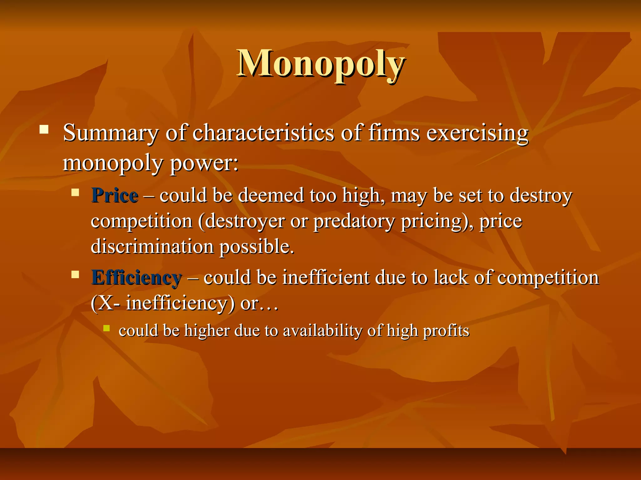 Monopoly
   Summary of characteristics of firms exercising
    monopoly power:
       Price – could be deemed too high, may be set to destroy
        competition (destroyer or predatory pricing), price
        discrimination possible.
       Efficiency – could be inefficient due to lack of competition
        (X- inefficiency) or…
            could be higher due to availability of high profits
 