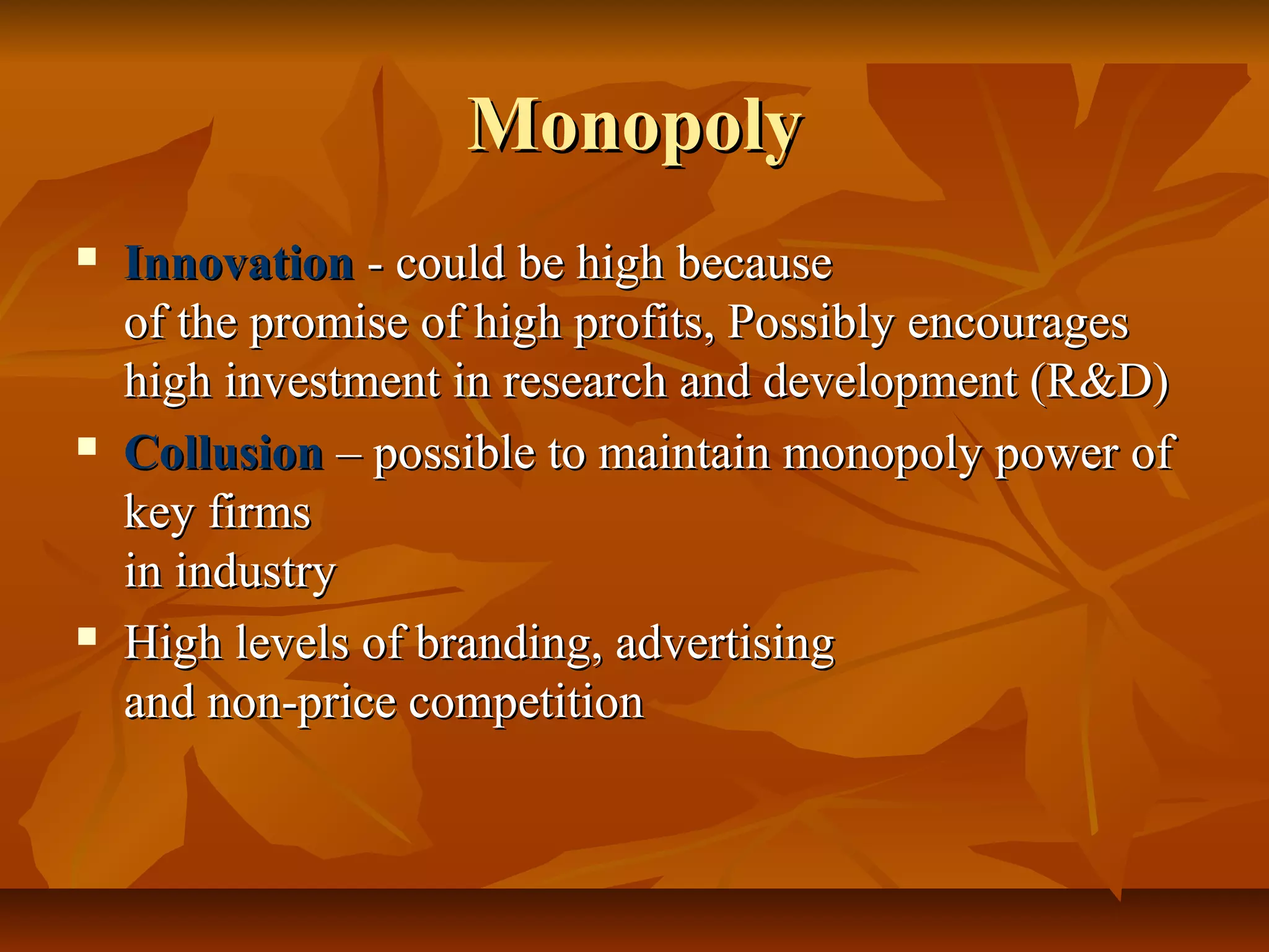 Monopoly
   Innovation - could be high because
    of the promise of high profits, Possibly encourages
    high investment in research and development (R&D)
   Collusion – possible to maintain monopoly power of
    key firms
    in industry
   High levels of branding, advertising
    and non-price competition
 