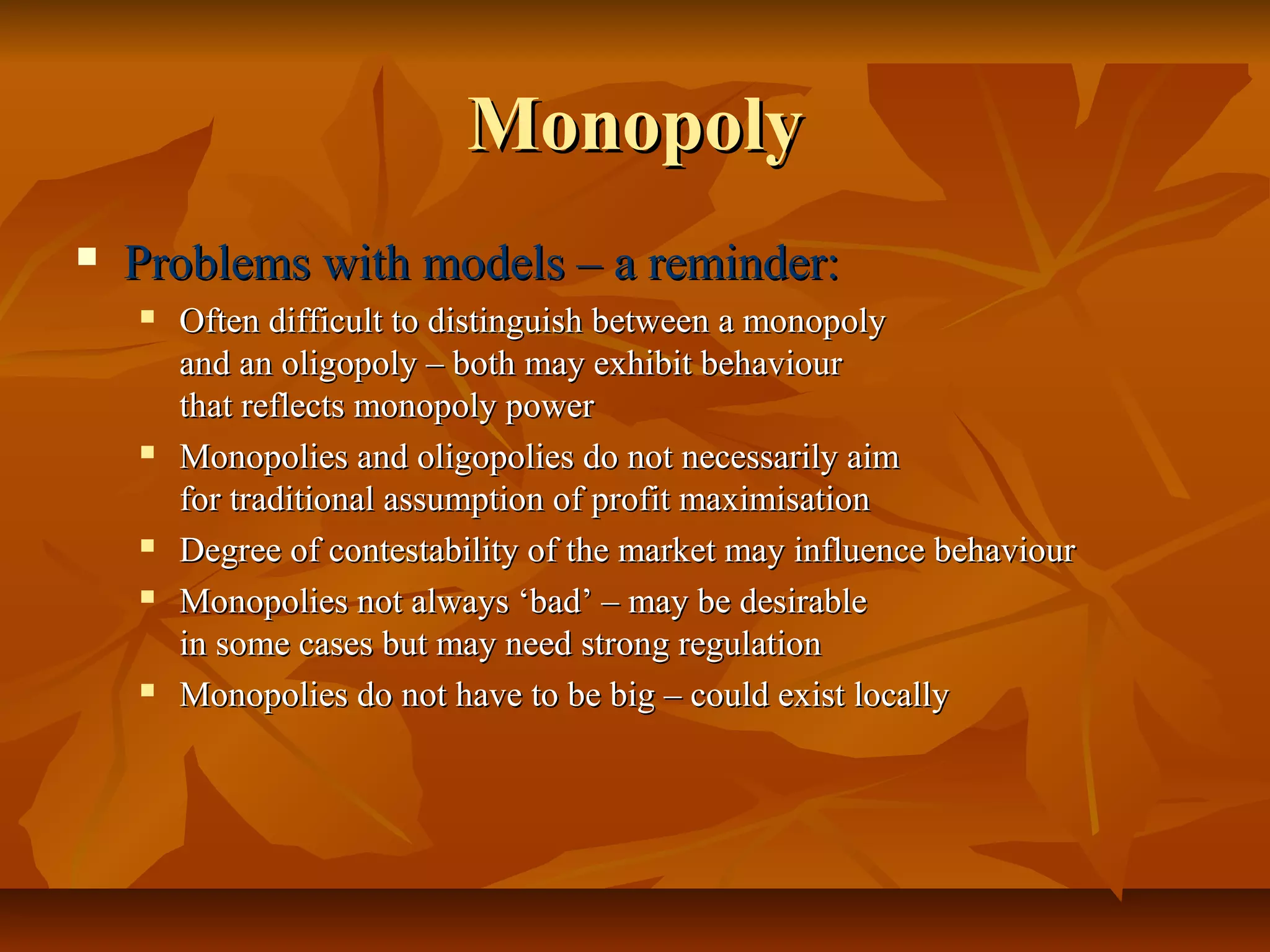 Monopoly
   Problems with models – a reminder:
       Often difficult to distinguish between a monopoly
        and an oligopoly – both may exhibit behaviour
        that reflects monopoly power
       Monopolies and oligopolies do not necessarily aim
        for traditional assumption of profit maximisation
       Degree of contestability of the market may influence behaviour
       Monopolies not always ‘bad’ – may be desirable
        in some cases but may need strong regulation
       Monopolies do not have to be big – could exist locally
 