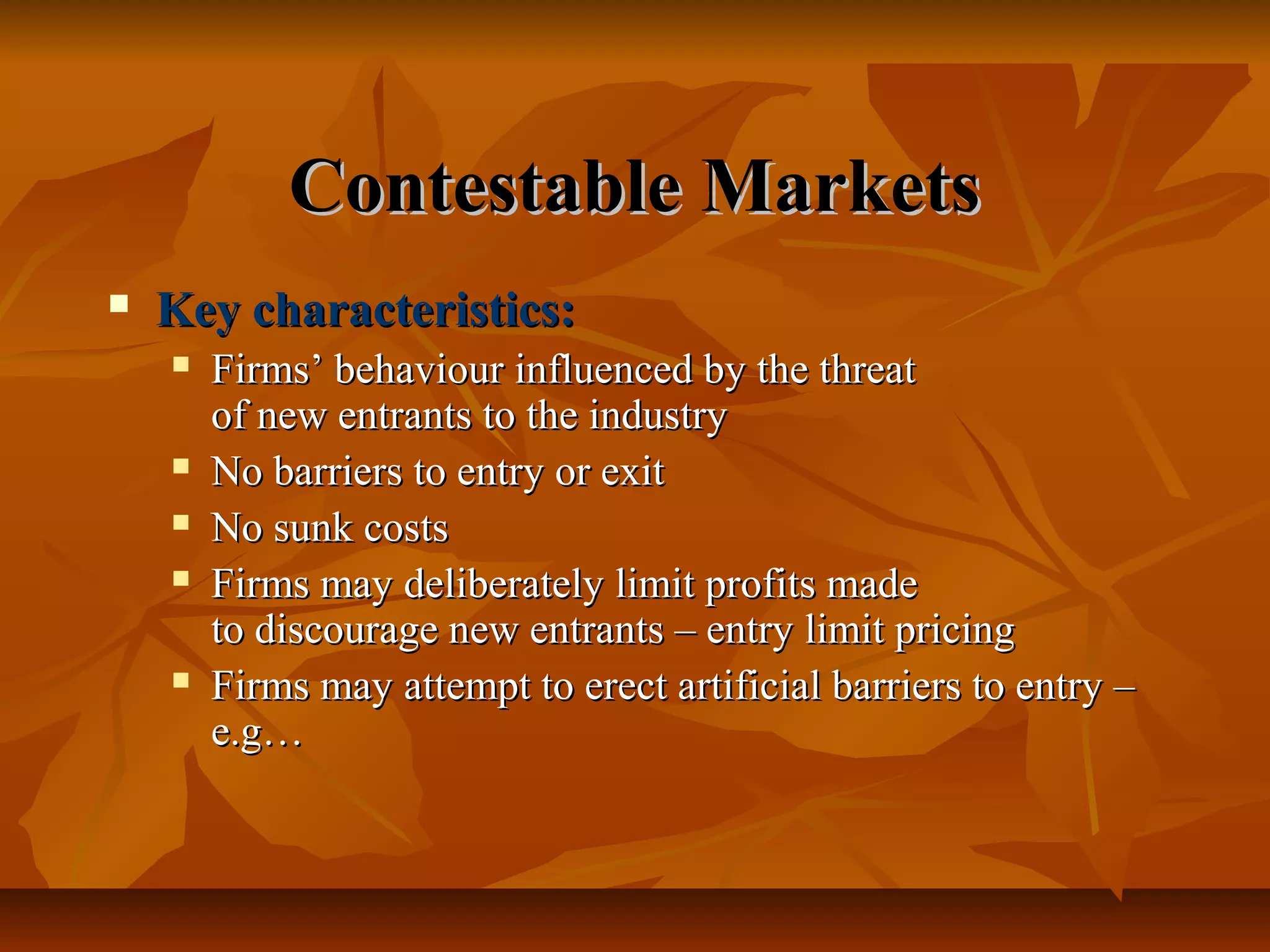 Contestable Markets
   Key characteristics:
       Firms’ behaviour influenced by the threat
        of new entrants to the industry
       No barriers to entry or exit
       No sunk costs
       Firms may deliberately limit profits made
        to discourage new entrants – entry limit pricing
       Firms may attempt to erect artificial barriers to entry –
        e.g…
 
