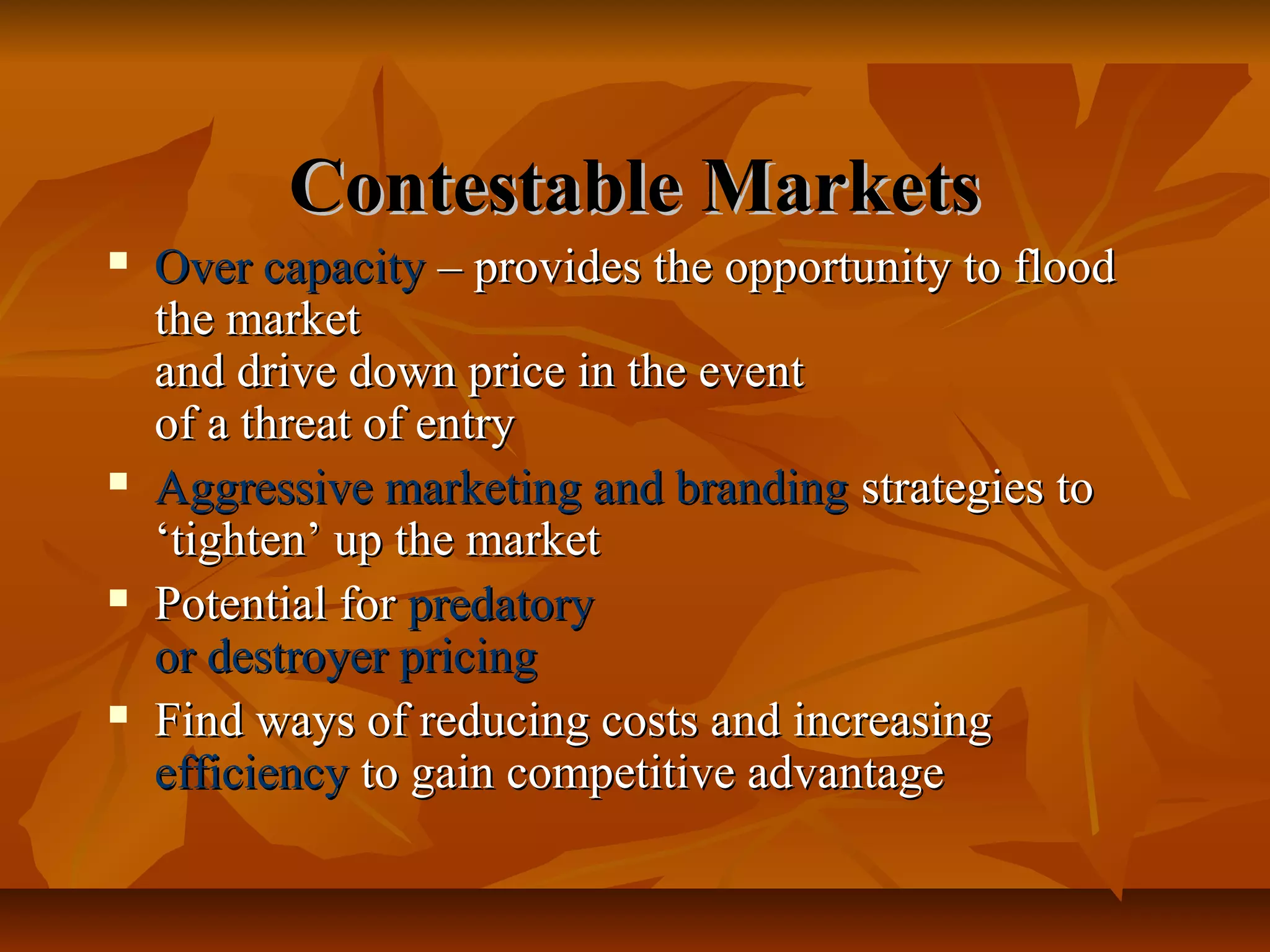 Contestable Markets
   Over capacity – provides the opportunity to flood
    the market
    and drive down price in the event
    of a threat of entry
   Aggressive marketing and branding strategies to
    ‘tighten’ up the market
   Potential for predatory
    or destroyer pricing
   Find ways of reducing costs and increasing
    efficiency to gain competitive advantage
 