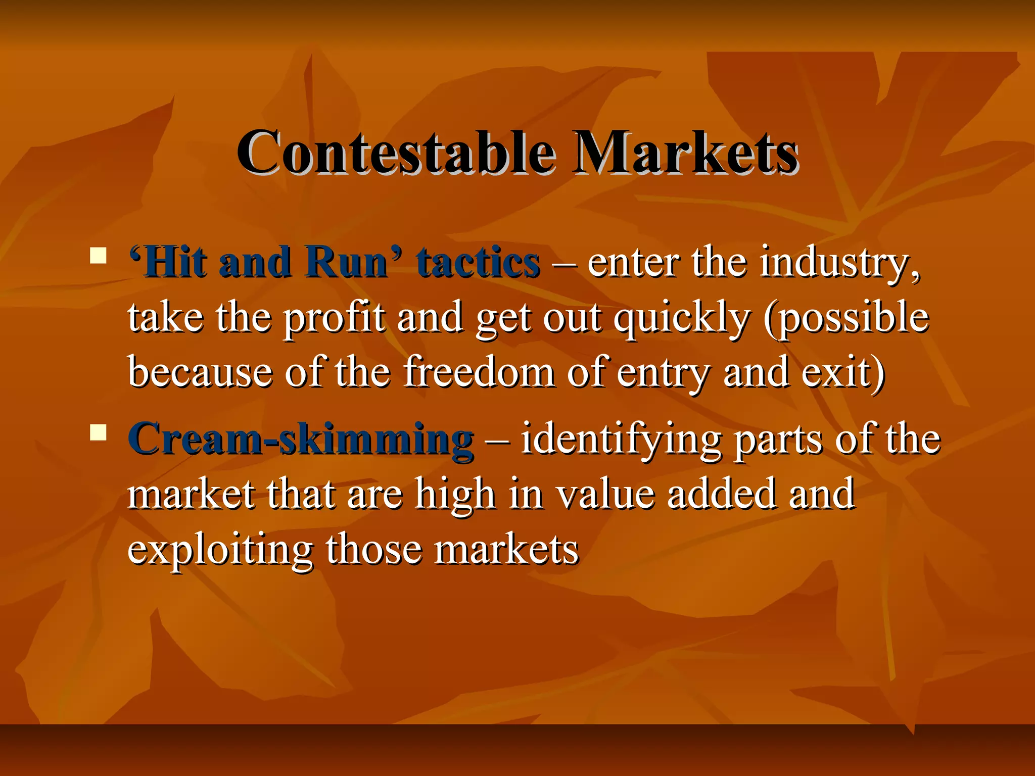 Contestable Markets
   ‘Hit and Run’ tactics – enter the industry,
    take the profit and get out quickly (possible
    because of the freedom of entry and exit)
   Cream-skimming – identifying parts of the
    market that are high in value added and
    exploiting those markets
 