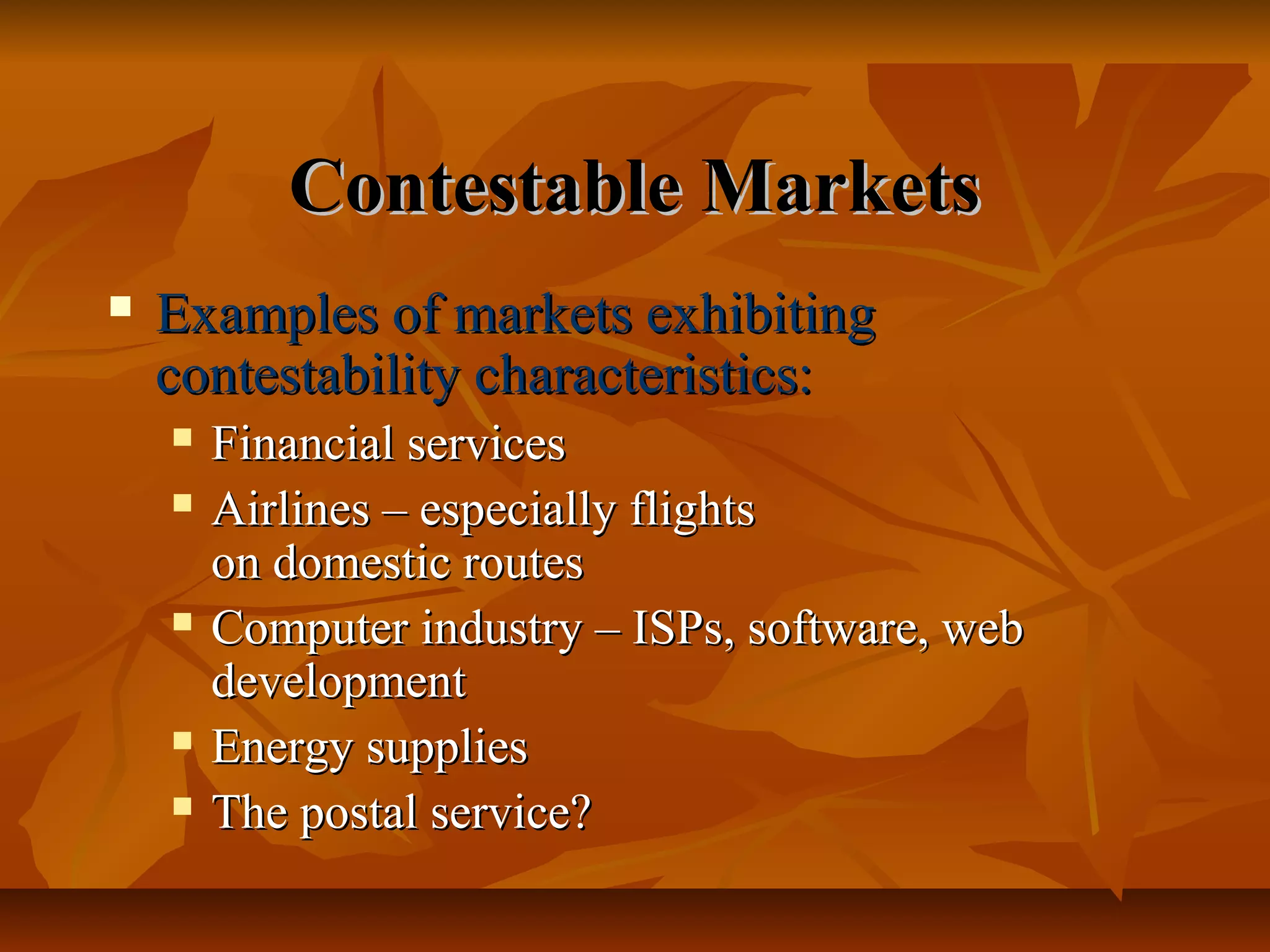 Contestable Markets
   Examples of markets exhibiting
    contestability characteristics:
       Financial services
       Airlines – especially flights
        on domestic routes
       Computer industry – ISPs, software, web
        development
       Energy supplies
       The postal service?
 