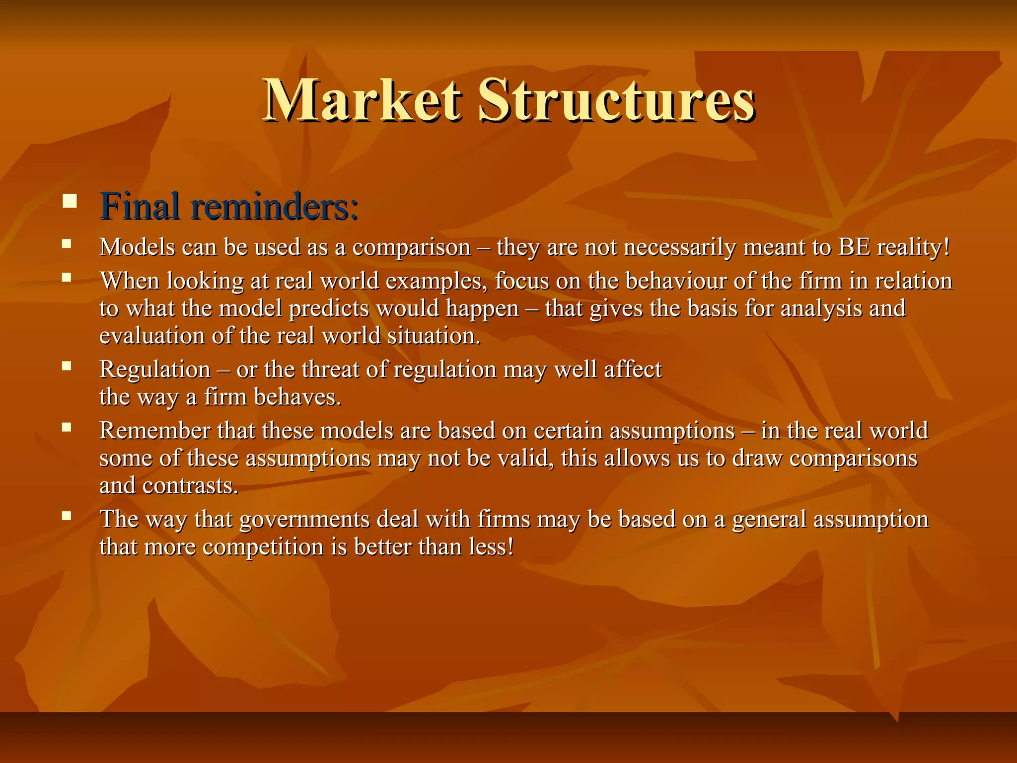 Market Structures
   Final reminders:
   Models can be used as a comparison – they are not necessarily meant to BE reality!
   When looking at real world examples, focus on the behaviour of the firm in relation
    to what the model predicts would happen – that gives the basis for analysis and
    evaluation of the real world situation.
   Regulation – or the threat of regulation may well affect
    the way a firm behaves.
   Remember that these models are based on certain assumptions – in the real world
    some of these assumptions may not be valid, this allows us to draw comparisons
    and contrasts.
   The way that governments deal with firms may be based on a general assumption
    that more competition is better than less!
 