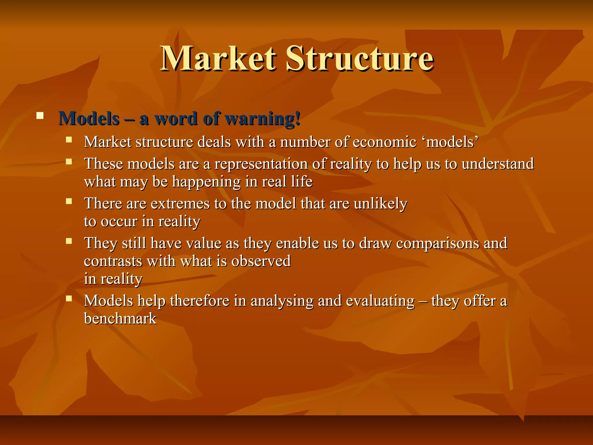 Market Structure
   Models – a word of warning!
       Market structure deals with a number of economic ‘models’
       These models are a representation of reality to help us to understand
        what may be happening in real life
       There are extremes to the model that are unlikely
        to occur in reality
       They still have value as they enable us to draw comparisons and
        contrasts with what is observed
        in reality
       Models help therefore in analysing and evaluating – they offer a
        benchmark
 